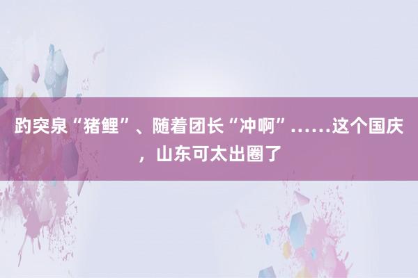 趵突泉“猪鲤”、随着团长“冲啊”……这个国庆，山东可太出圈了