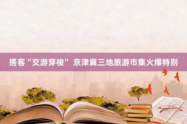 搭客“交游穿梭” 京津冀三地旅游市集火爆特别