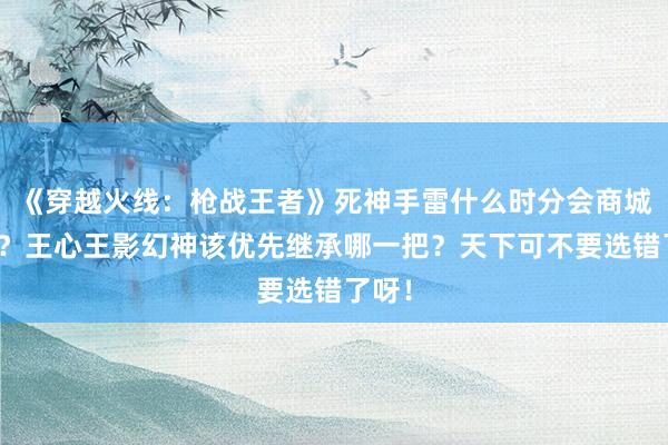 《穿越火线：枪战王者》死神手雷什么时分会商城返场？王心王影幻神该优先继承哪一把？天下可不要选错了呀！