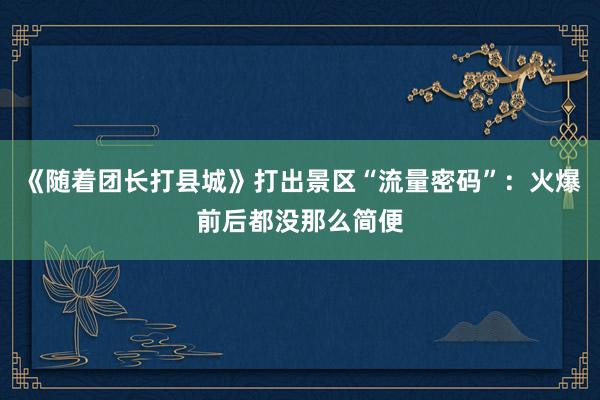 《随着团长打县城》打出景区“流量密码”：火爆前后都没那么简便