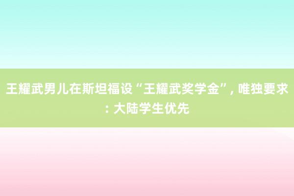 王耀武男儿在斯坦福设“王耀武奖学金”, 唯独要求: 大陆学生优先