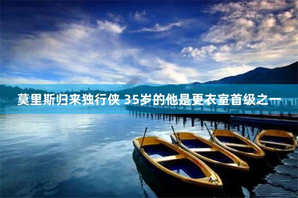 莫里斯归来独行侠 35岁的他是更衣室首级之一