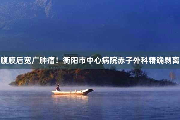 腹膜后宽广肿瘤！衡阳市中心病院赤子外科精确剥离