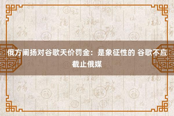 俄方阐扬对谷歌天价罚金：是象征性的 谷歌不应截止俄媒
