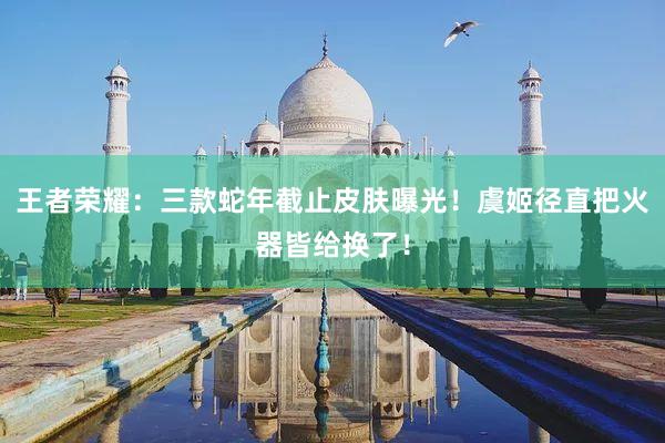 王者荣耀：三款蛇年截止皮肤曝光！虞姬径直把火器皆给换了！