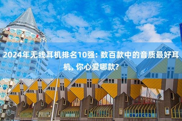 2024年无线耳机排名10强: 数百款中的音质最好耳机, 你心爱哪款?