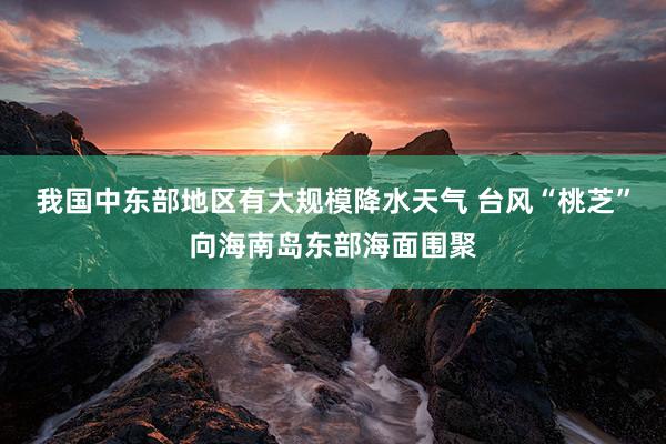 我国中东部地区有大规模降水天气 台风“桃芝”向海南岛东部海面围聚