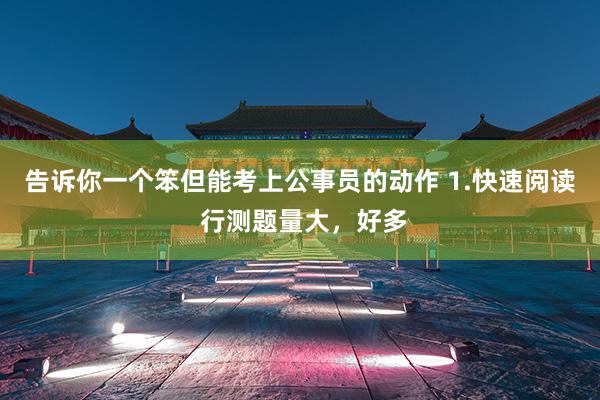 告诉你一个笨但能考上公事员的动作 1.快速阅读 行测题量大,好多