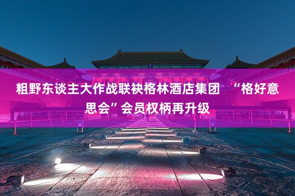 粗野东谈主大作战联袂格林酒店集团   “格好意思会”会员权柄再升级