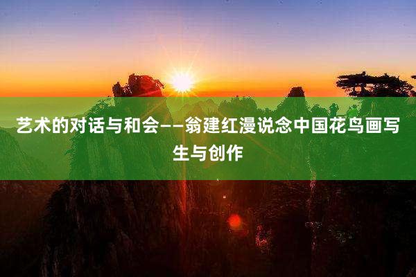 艺术的对话与和会——翁建红漫说念中国花鸟画写生与创作