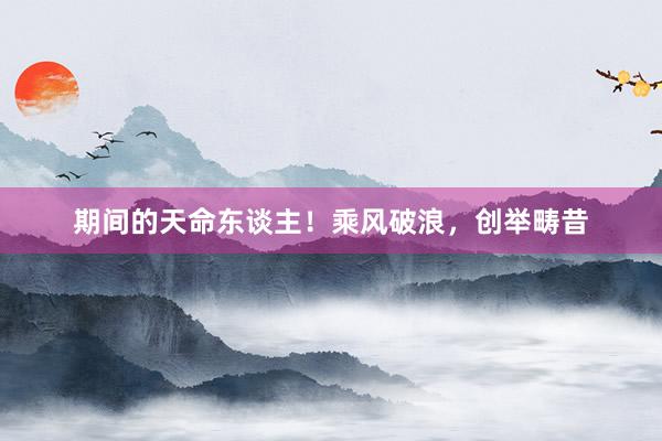 期间的天命东谈主！乘风破浪，创举畴昔