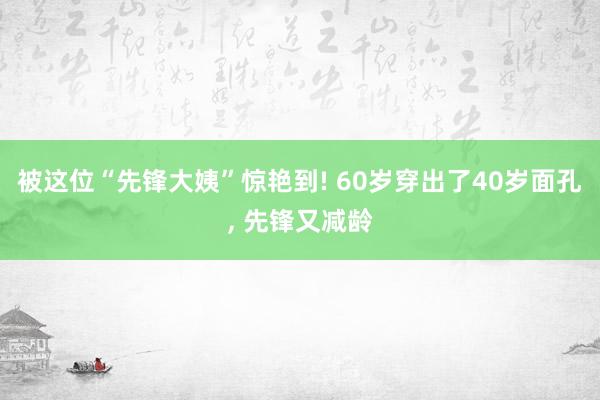 被这位“先锋大姨”惊艳到! 60岁穿出了40岁面孔, 先锋又减龄