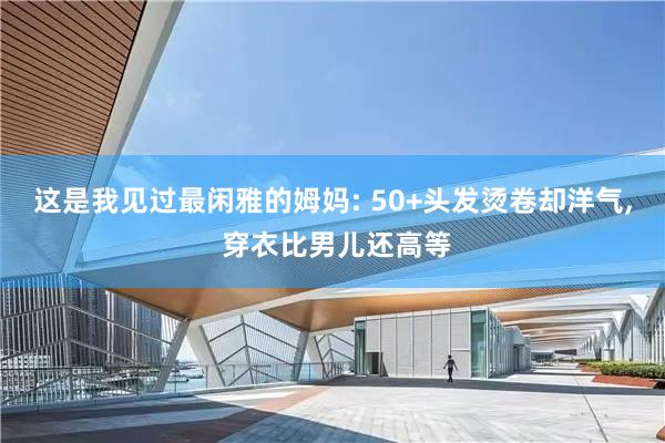 这是我见过最闲雅的姆妈: 50+头发烫卷却洋气, 穿衣比男儿还高等