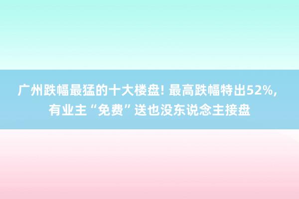 广州跌幅最猛的十大楼盘! 最高跌幅特出52%, 有业主“免费”送也没东说念主接盘