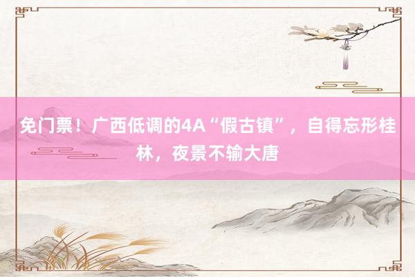 免门票！广西低调的4A“假古镇”，自得忘形桂林，夜景不输大唐