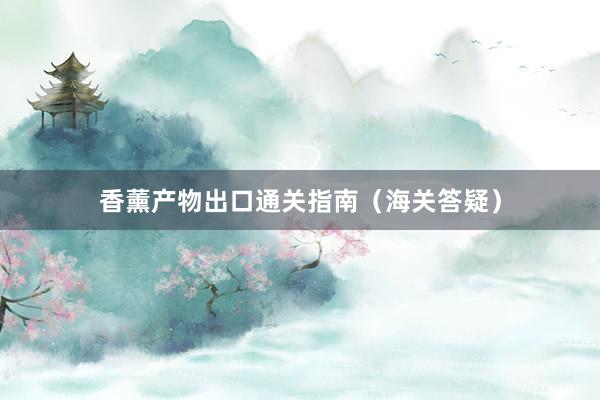 香薰产物出口通关指南（海关答疑）
