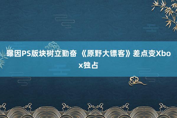 曝因PS版块树立勤奋 《原野大镖客》差点变Xbox独占
